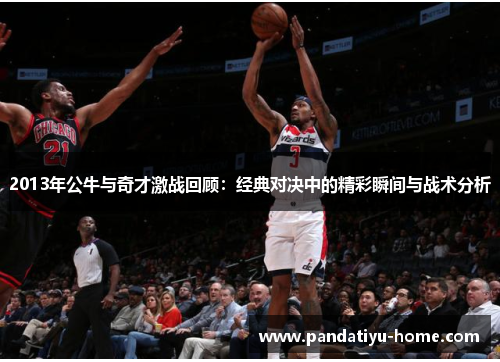 2013年公牛与奇才激战回顾：经典对决中的精彩瞬间与战术分析